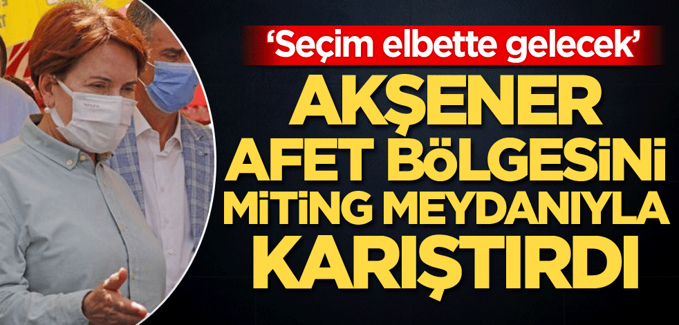 Akşener, afet bölgesini miting meydanıyla karıştırdı: Seçim elbette gelecek