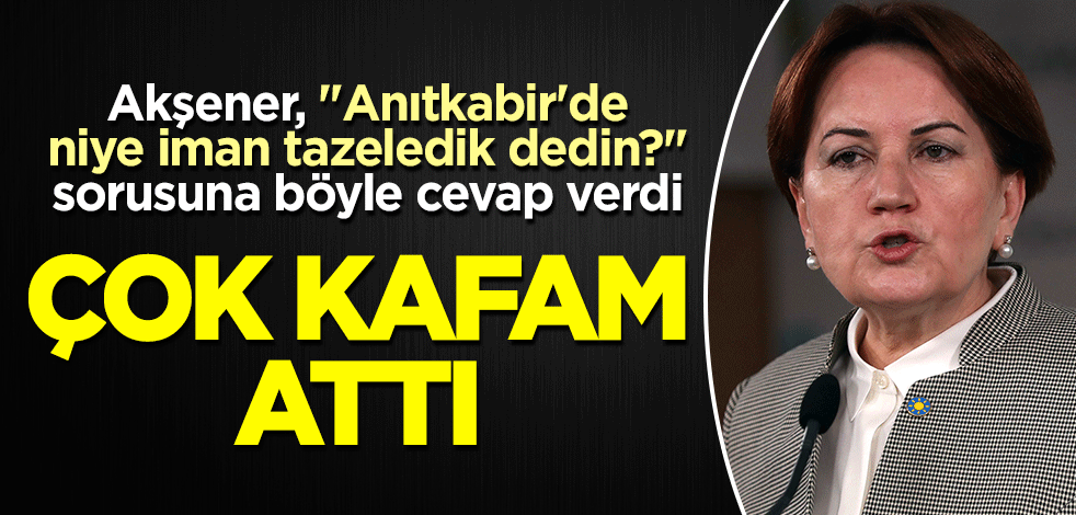 Akşener, "Anıtkabir'de niye iman tazeledik dedin?" sorusuna böyle cevap verdi: Çok kafam attı