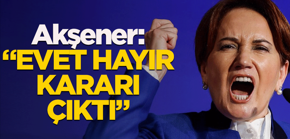Akşener: "Evet hayır kararı çıktı"
