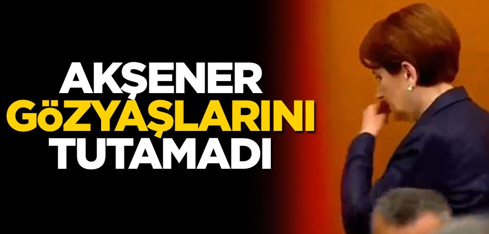 Akşener gözyaşlarını tutamadı