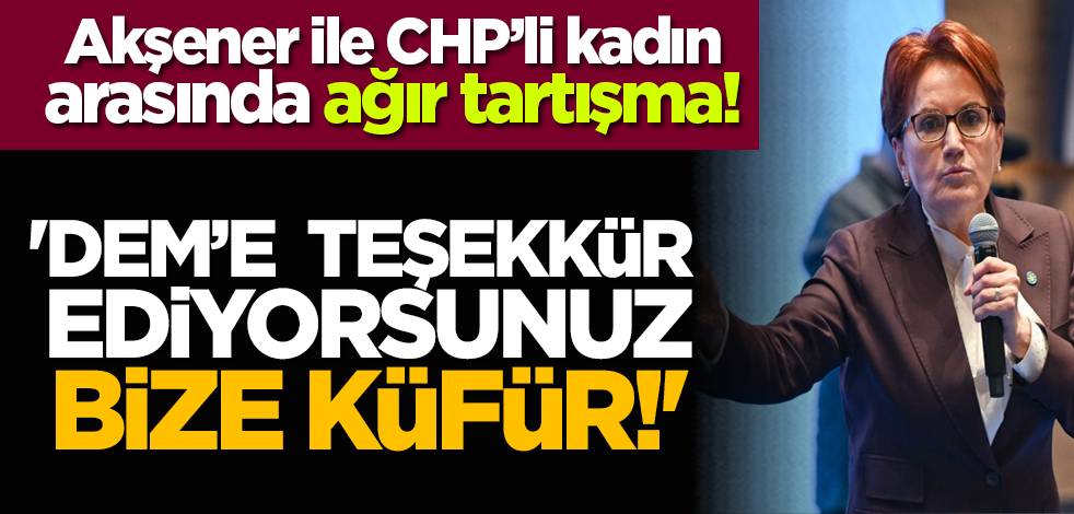 Akşener ile CHP’li kadın arasında ağır tartışma! 'DEM’e teşekkür ediyorsunuz bize küfür!'