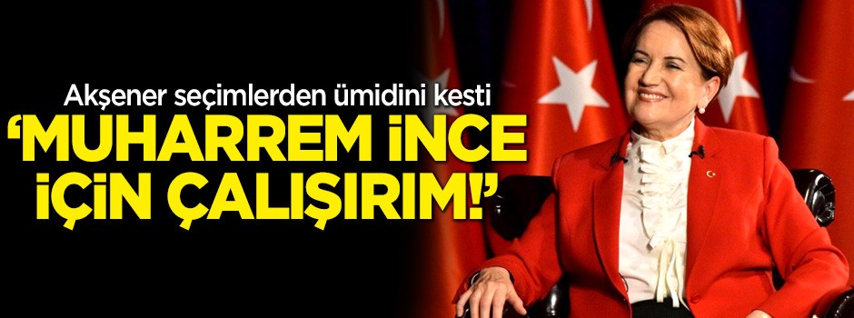 Akşener seçimlerden ümidini kesti: Muharrem İnce için çalışırım!