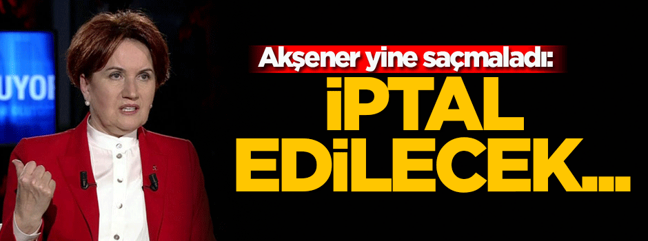 Akşener yine saçmaladı: İptal edilecek!