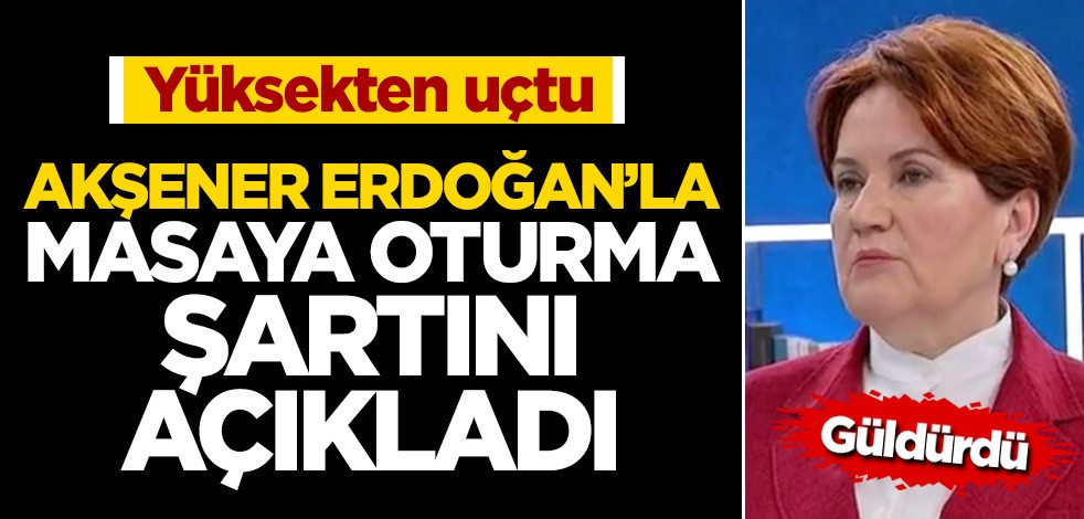 Akşener yüksekten uçtu... Bakın Erdoğan'la masaya oturma şartı neymiş