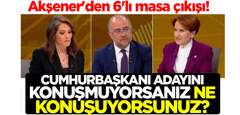 Akşener'den 6'lı masa çıkışı! Cumhurbaşkanı adayını konuşmuyorsanız ne konuşuyorsunuz?