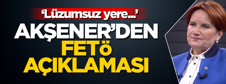 Akşener'den FETÖ açıklaması: Lüzumsuz yere...
