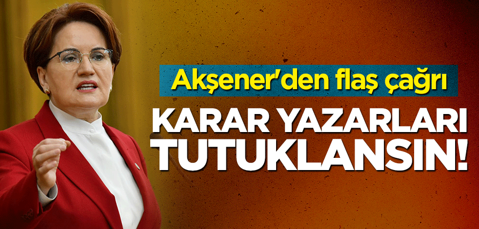 Akşener'den flaş çağrı: Karar yazarları tutuklansın!