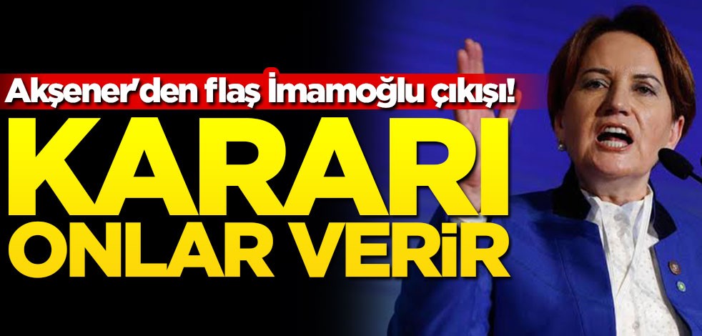 Akşener'den flaş İmamoğlu çıkışı! Kararı onlar verir