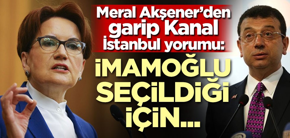 Akşener'den garip Kanal İstanbul yorumu: İmamoğlu kazandığı için...