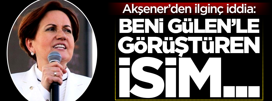 Akşener'den ilginç iddia: Beni Gülen'le görüştüren isim...