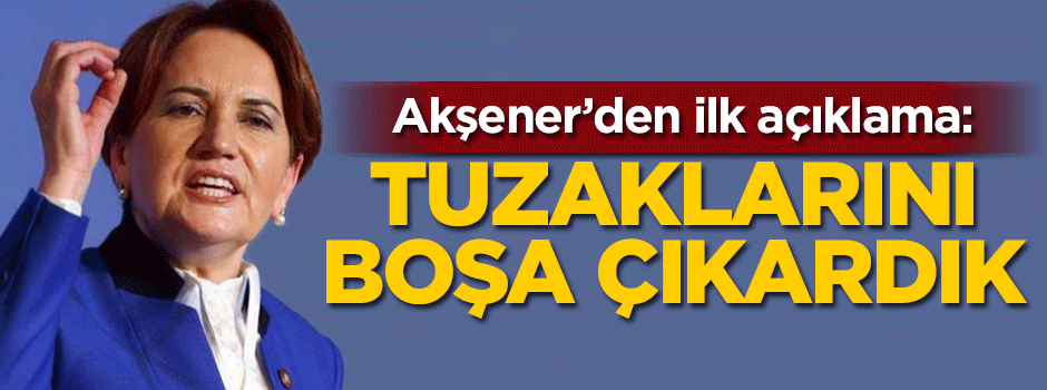 Akşener'den ilk açıklama: Tuzaklarını boşa çıkardık