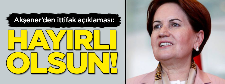Akşener'den ittifak açıklaması: Hayırlı olsun!