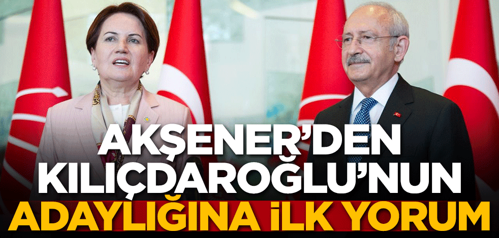 Akşener'den Kılıçdaroğlu'nun adaylığına ilk yorum!
