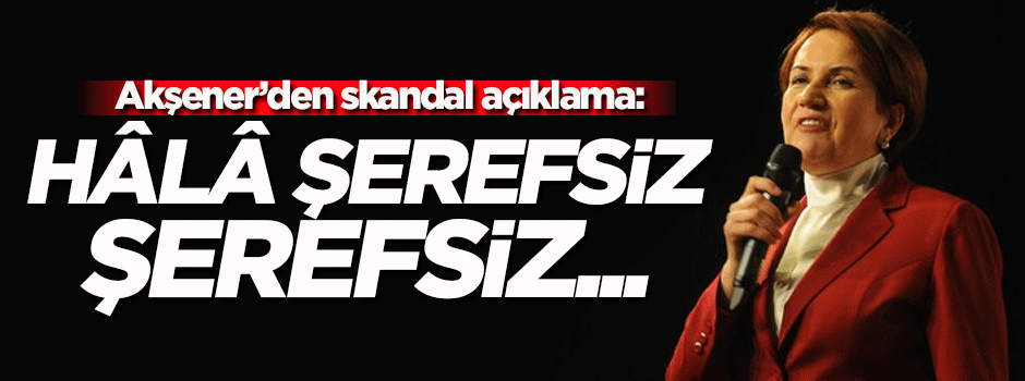 Akşener'den skandal açıklama: Hâlâ şerefsiz şerefsiz...