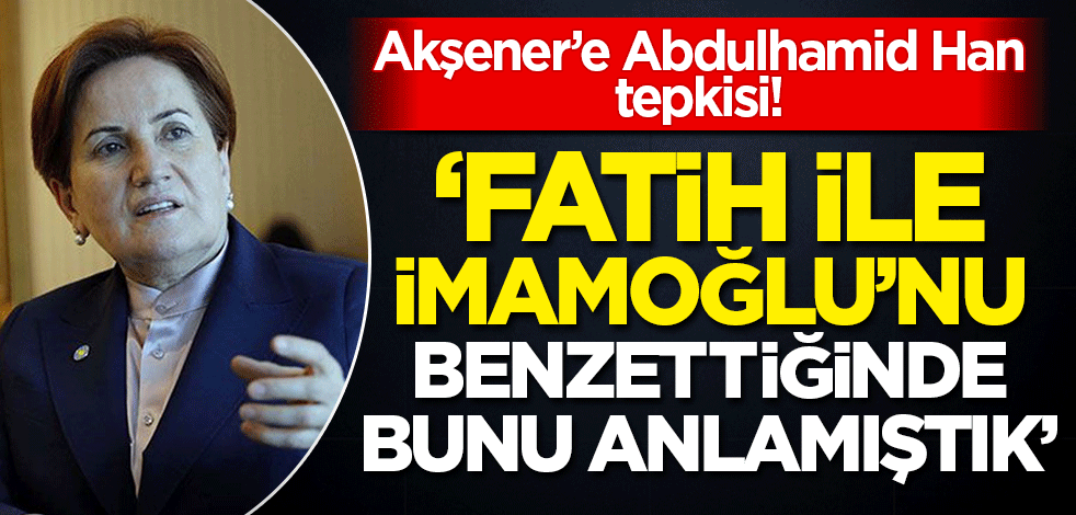 Akşener'e 'Abdulhamid Han' tepkisi! 'Bunu İmamoğlu ile Fatih Sultan'ı benzetirken görmüştük'