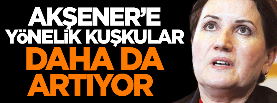 Akşener'e yönelik kuşkular daha da artıyor