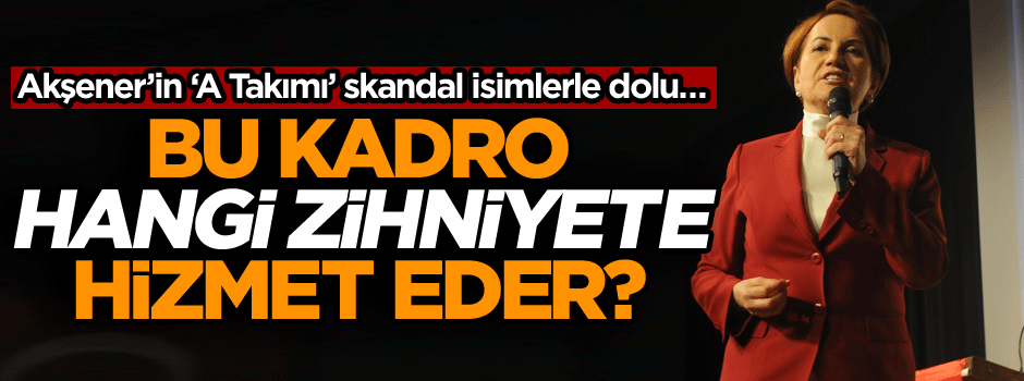 Akşener’in ‘A Takımı’ skandal isimlerle dolu… Bu kadro hangi zihniyete hizmet eder?