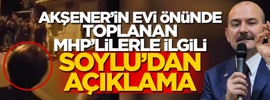 Akşener'in evinin önünde toplanan MHP'lilerle ilgili Bakan Soylu'dan açıklama