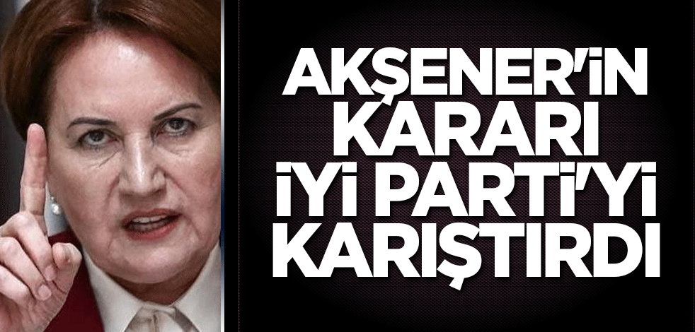 Akşener'in kararı İYİ Parti'yi karıştırdı