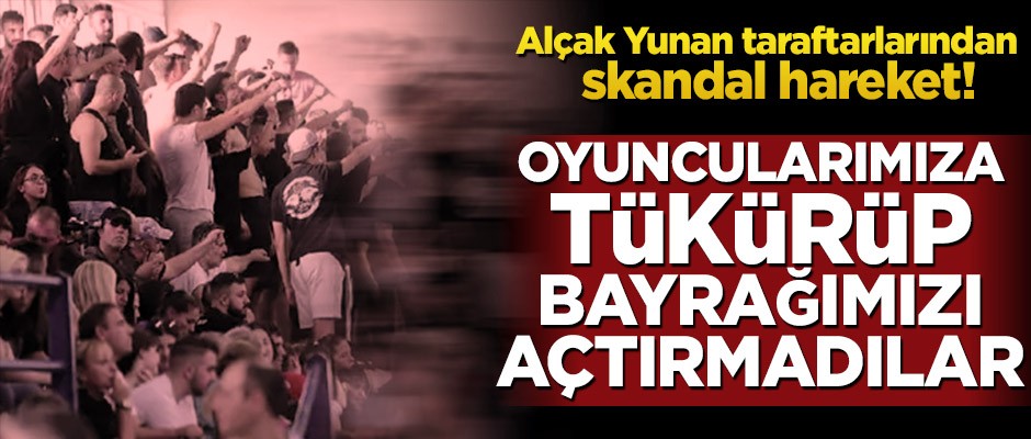 Alçak Yunan taraftarlarından skandal hareket! Oyuncularımıza tükürüp, bayrağımızı açtırmadılar