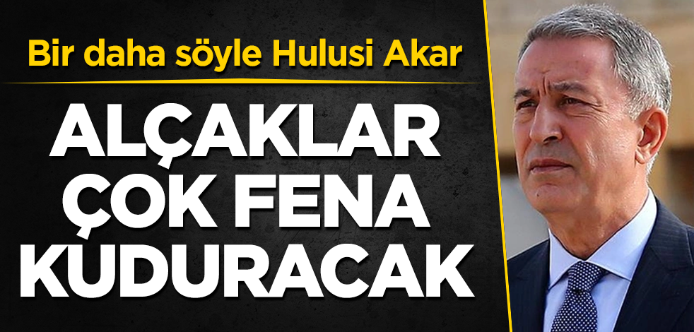 Alçaklar çok fena kuduracak! Bir daha söyle Hulusi Akar