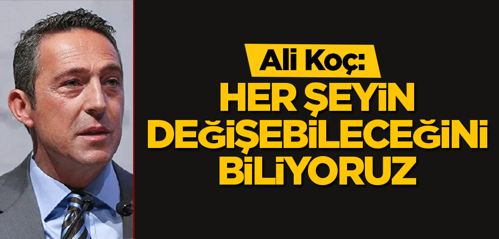 Ali Koç: Her şeyin değişebileceğini biliyoruz
