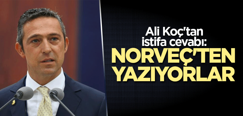 Ali Koç'tan istifa cevabı: Norveç'ten yazıyorlar