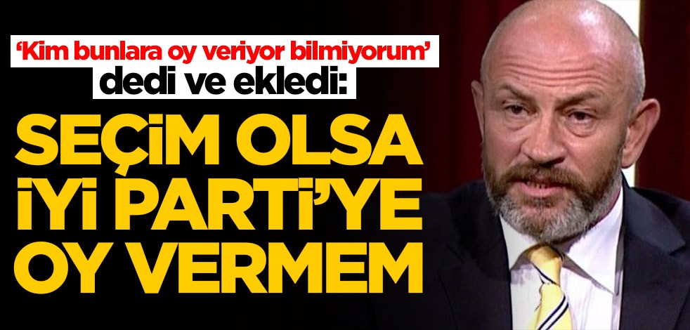 Ali Türkşen İYİ Parti'yi yerden yere vurdu: Seçim olsa oy vermem