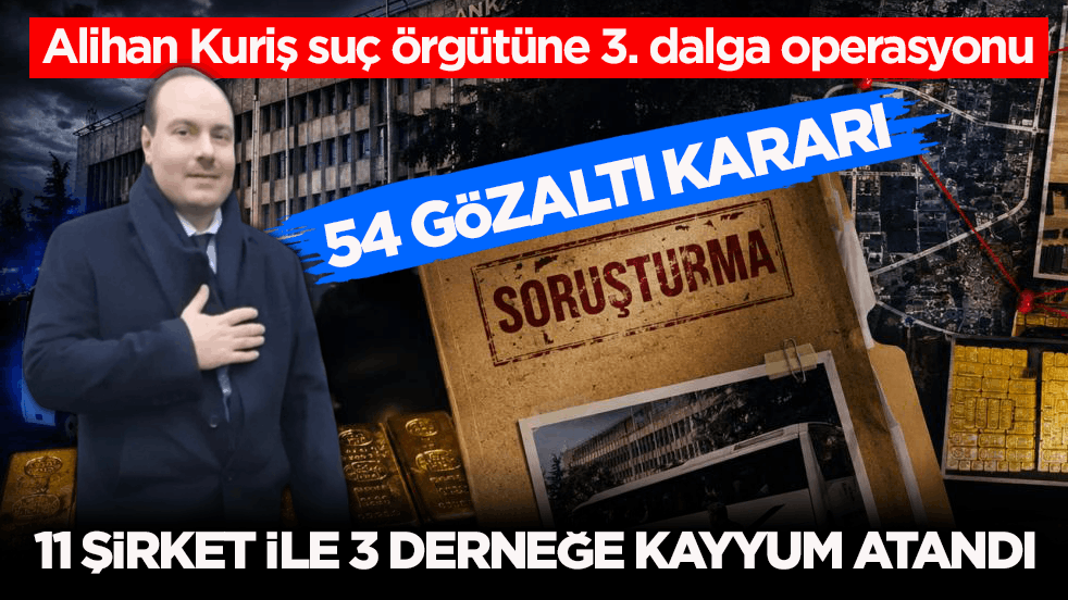 Alihan Kuriş suç örgütüne 3. dalga operasyonu: 54 gözaltı kararı! 11 şirket ile 3 derneğe kayyum atandı
