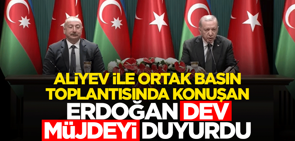 Aliyev ile ortak basın toplantısında konuşan Erdoğan 7,5 milyar dolar dev müjdeyi duyurdu