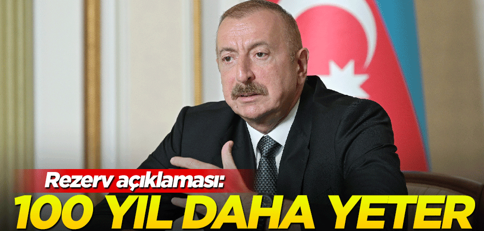 Aliyev'den rezerv açıklaması: 100 yıl daha yeter!