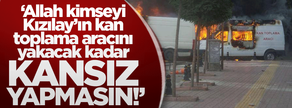 "Allah kimseyi Kızılay'ın kan toplama aracını yakacak kadar KANSIZ yapmasın!"