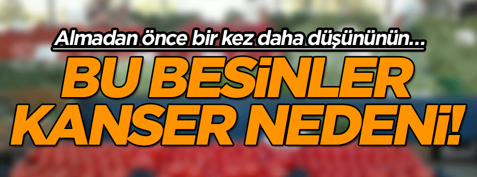 Almadan önce bir kez daha düşününün… Bu besinler kanser nedeni!