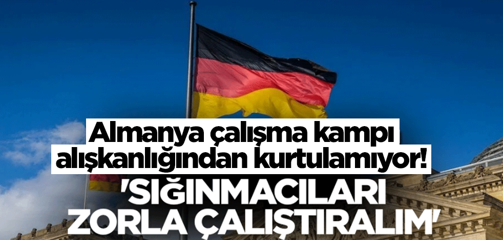 Almanya çalışma kampı alışkanlığından kurtulamıyor! 'Sığınmacıları zorla çalıştıralım'
