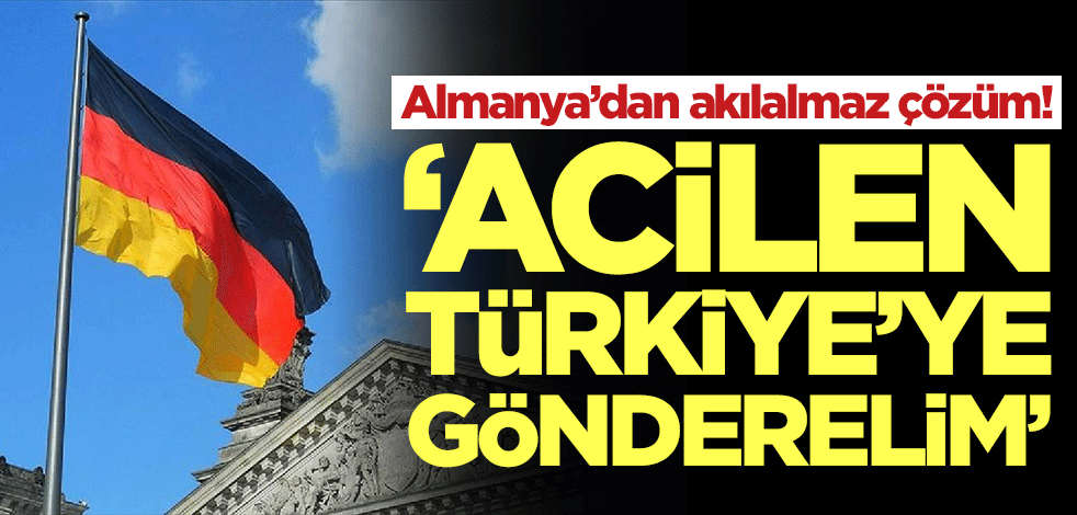 Almanya’dan akılalmaz çözüm: Acilen Türkiye'ye gönderelim