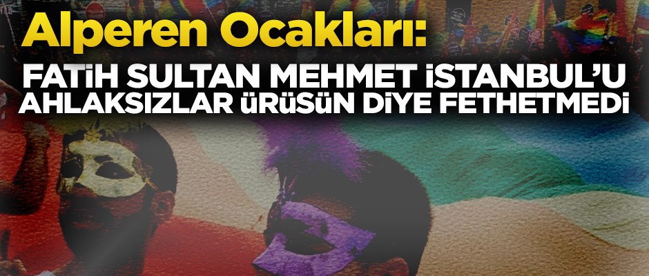 Alperen Ocakları: Fatih Sultan Mehmet İstanbul'u ahlaksızlar ürüsün diye fethetmedi