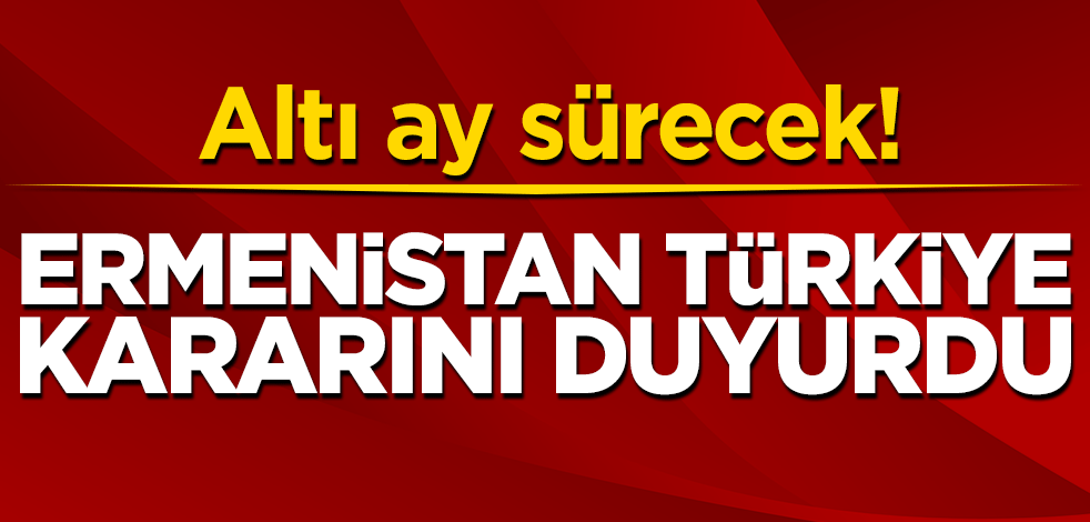 Altı ay sürecek! Ermenistan Türkiye kararını duyurdu
