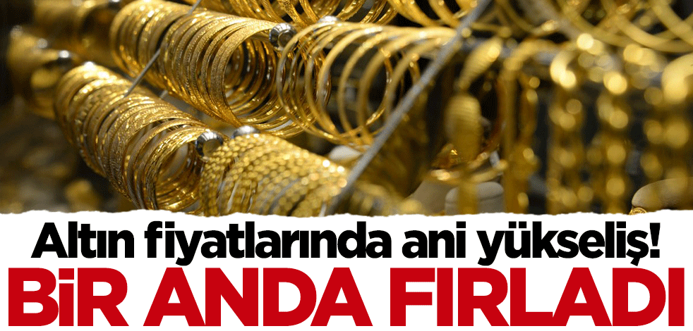 Altın fiyatlarında ani yükseliş! Bir anda fırladı