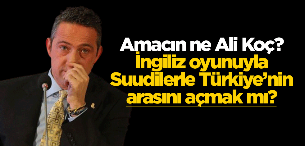 Amacın ne Ali Koç? İngiliz oyunuyla Suudilerle Türkiye’nin arasını açmak mı?