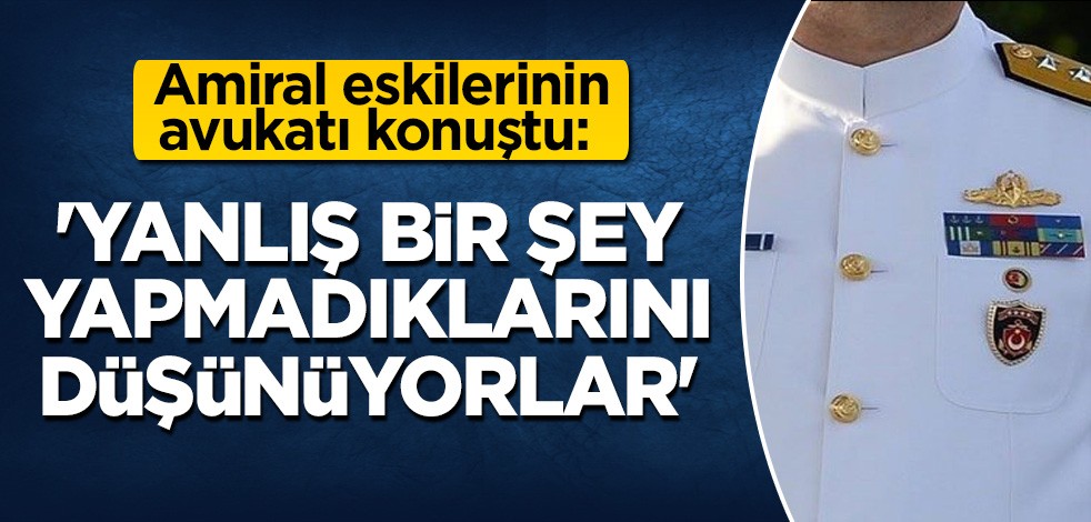 Amiral eskilerinin avukatı konuştu: Yanlış bir şey yapmadıklarını düşünüyorlar