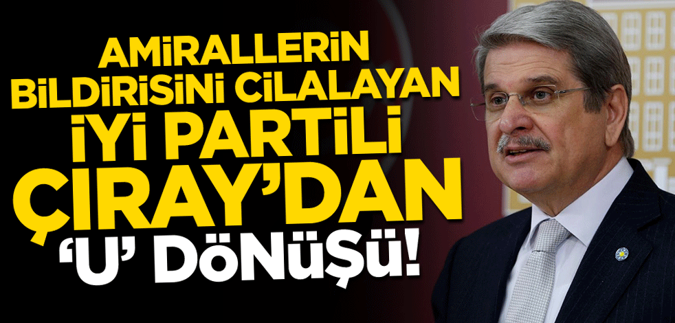 Amirallerin bildirisini destekleyen İYİ Partili Çıray’dan geri adım!