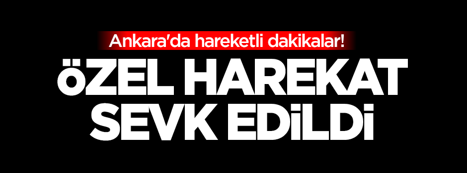 Ankara'da hareketli dakikalar! Özel harekat sevk edildi