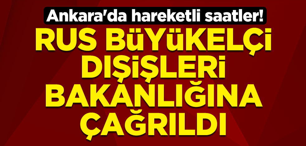 Ankara'da hareketli saatler! Rus Büyükelçisi Aleksey Yerhov Dışişleri Bakanlığına çağrıldı