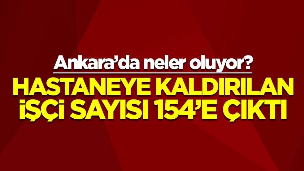 Ankara’da neler oluyor? Hastaneye kaldırılan işçi sayısı 154’e çıktı