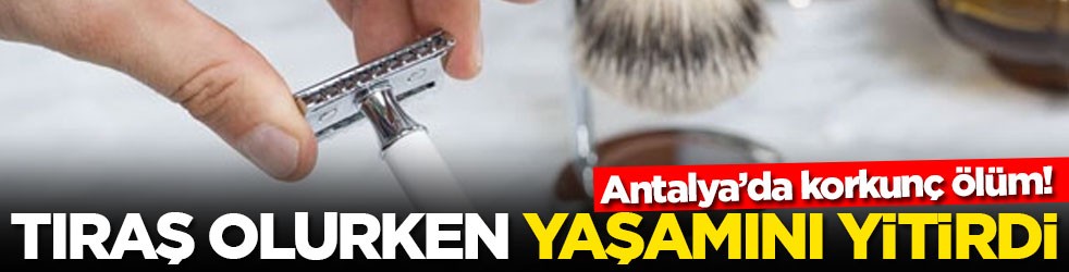 Antalya’da korkunç ölüm! Tıraş olurken yaşamını yitirdi