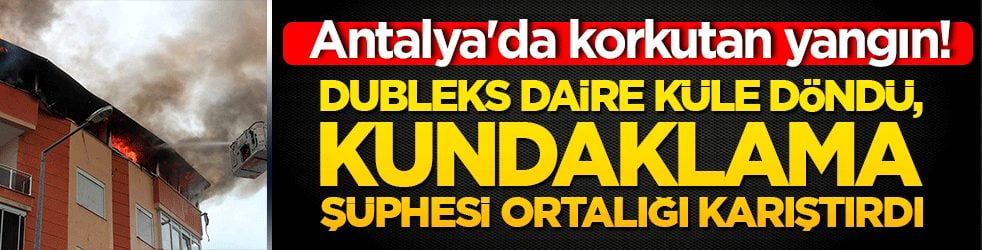 Antalya'da korkutan yangın! Dubleks daire küle döndü, kundaklama şüphesi ortalığı karıştırdı