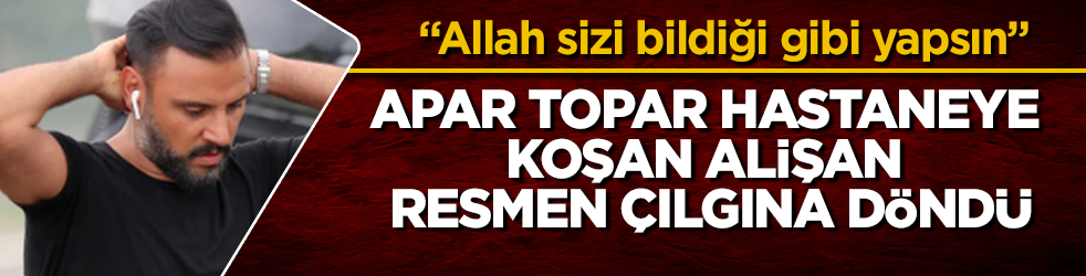 Apar topar hastaneye koşan Alişan resmen çılgına döndü: "Allah sizi bildiği gibi yapsın"