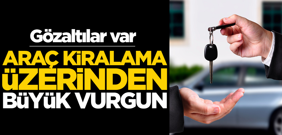 Araç kiralama üzerinden vurgun! Gözaltılar var