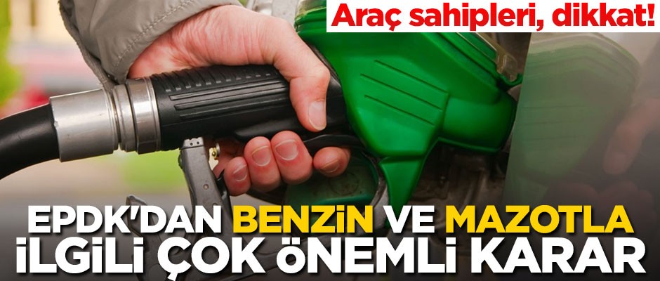 Araç sahipleri dikkat! EPDK'dan benzin ve mazotla ilgili çok önemli karar
