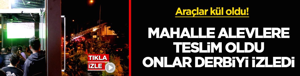 Araçlar kül oldu! Mahalle alevlere teslim oldu, onlar derbiyi izledi